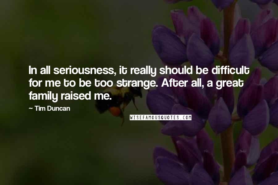 Tim Duncan Quotes: In all seriousness, it really should be difficult for me to be too strange. After all, a great family raised me.