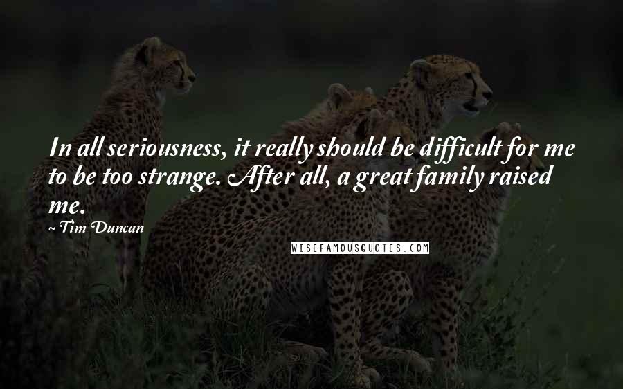 Tim Duncan Quotes: In all seriousness, it really should be difficult for me to be too strange. After all, a great family raised me.