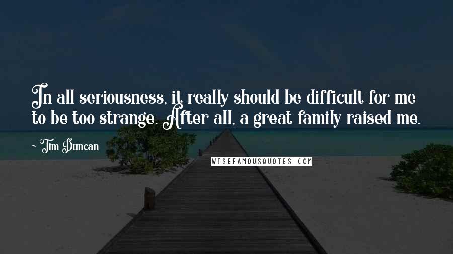 Tim Duncan Quotes: In all seriousness, it really should be difficult for me to be too strange. After all, a great family raised me.