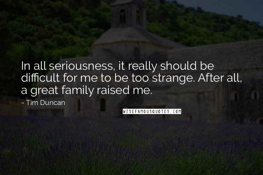 Tim Duncan Quotes: In all seriousness, it really should be difficult for me to be too strange. After all, a great family raised me.