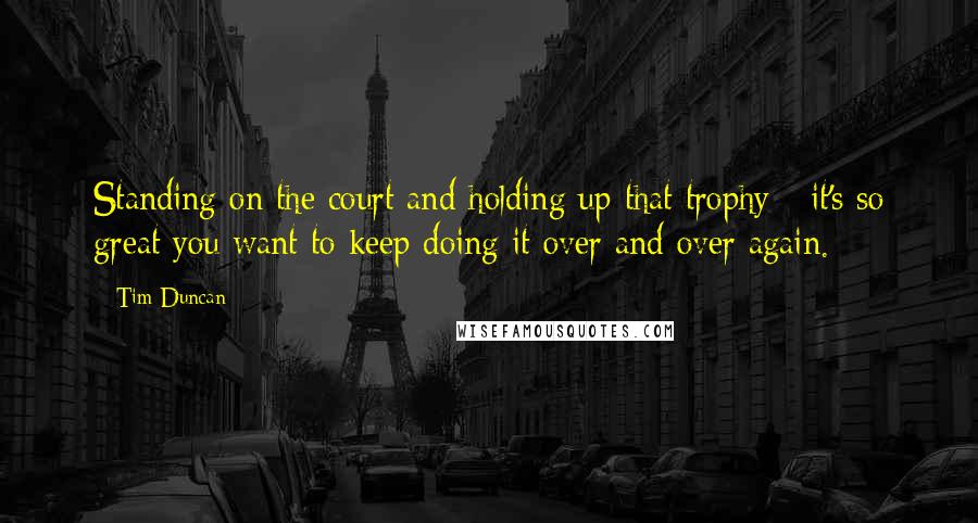 Tim Duncan Quotes: Standing on the court and holding up that trophy - it's so great you want to keep doing it over and over again.