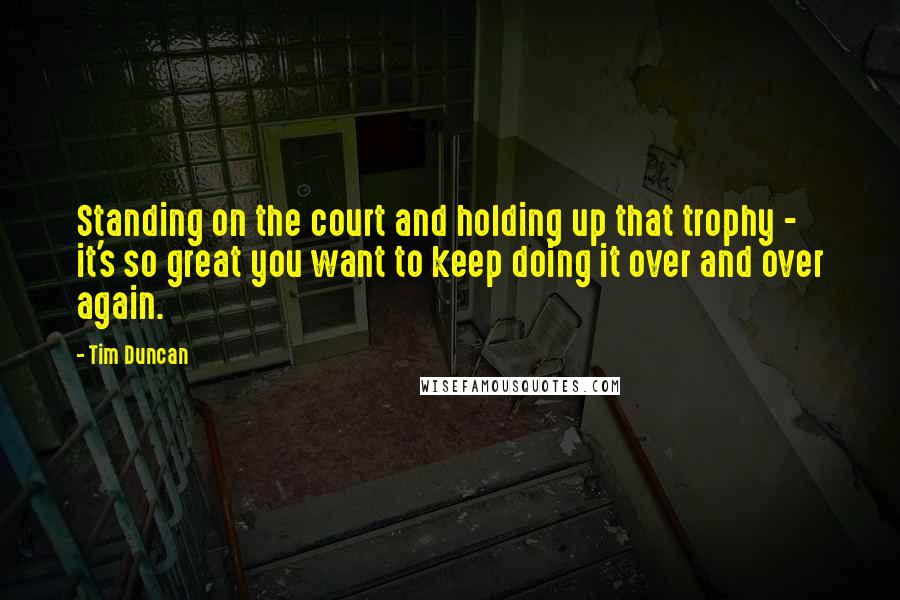 Tim Duncan Quotes: Standing on the court and holding up that trophy - it's so great you want to keep doing it over and over again.