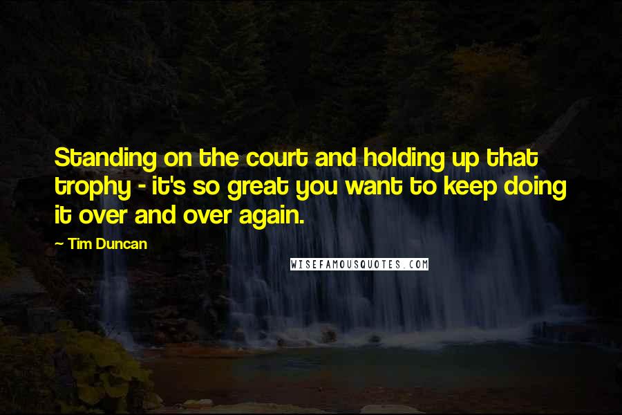 Tim Duncan Quotes: Standing on the court and holding up that trophy - it's so great you want to keep doing it over and over again.