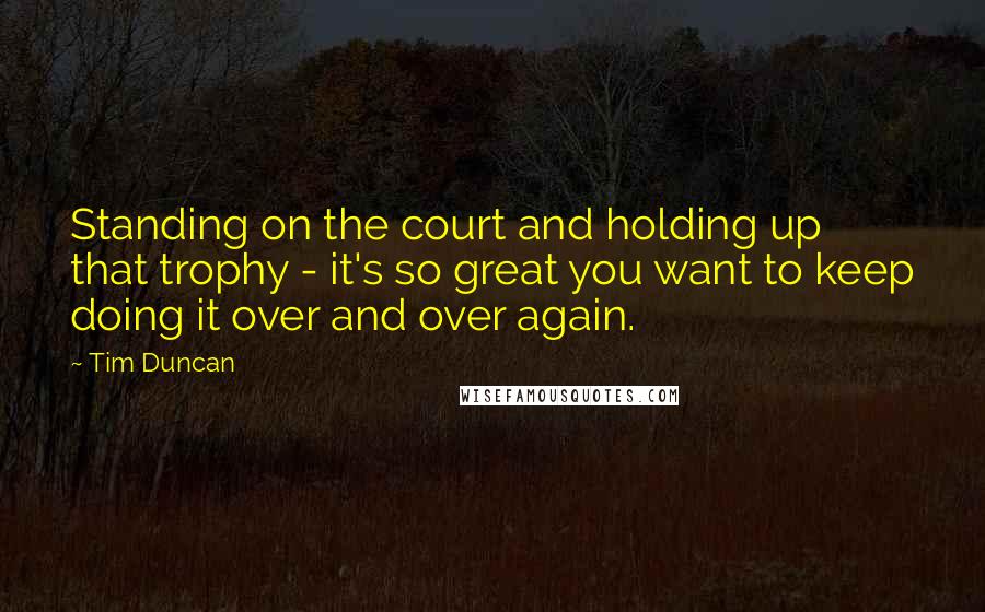 Tim Duncan Quotes: Standing on the court and holding up that trophy - it's so great you want to keep doing it over and over again.