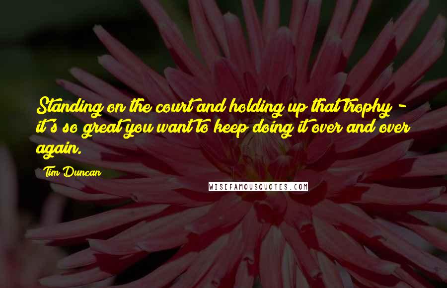 Tim Duncan Quotes: Standing on the court and holding up that trophy - it's so great you want to keep doing it over and over again.