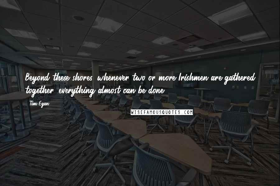 Tim Egan Quotes: Beyond these shores, whenever two or more Irishmen are gathered together, everything almost can be done.