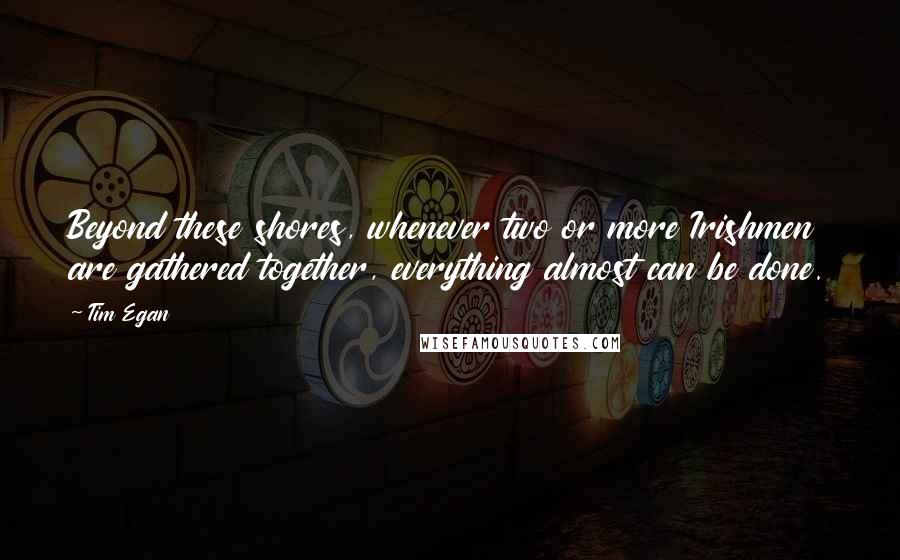 Tim Egan Quotes: Beyond these shores, whenever two or more Irishmen are gathered together, everything almost can be done.