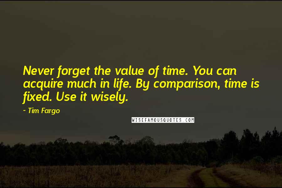 Tim Fargo Quotes: Never forget the value of time. You can acquire much in life. By comparison, time is fixed. Use it wisely.