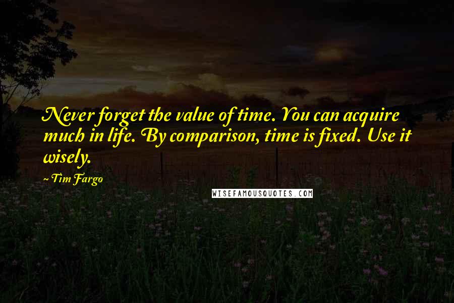 Tim Fargo Quotes: Never forget the value of time. You can acquire much in life. By comparison, time is fixed. Use it wisely.