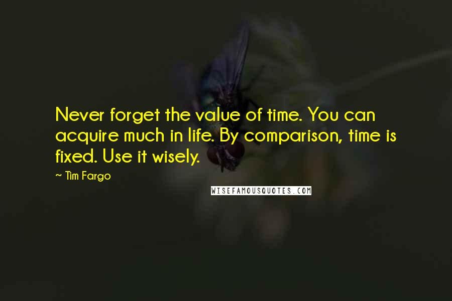 Tim Fargo Quotes: Never forget the value of time. You can acquire much in life. By comparison, time is fixed. Use it wisely.