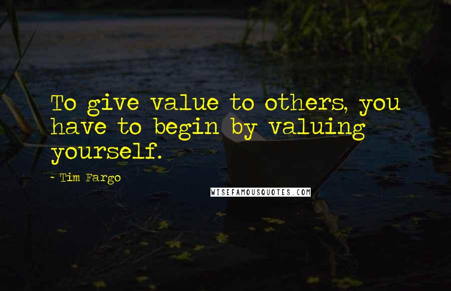 Tim Fargo Quotes: To give value to others, you have to begin by valuing yourself.