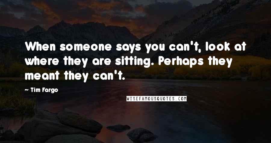 Tim Fargo Quotes: When someone says you can't, look at where they are sitting. Perhaps they meant they can't.