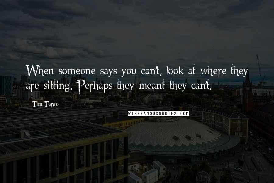 Tim Fargo Quotes: When someone says you can't, look at where they are sitting. Perhaps they meant they can't.