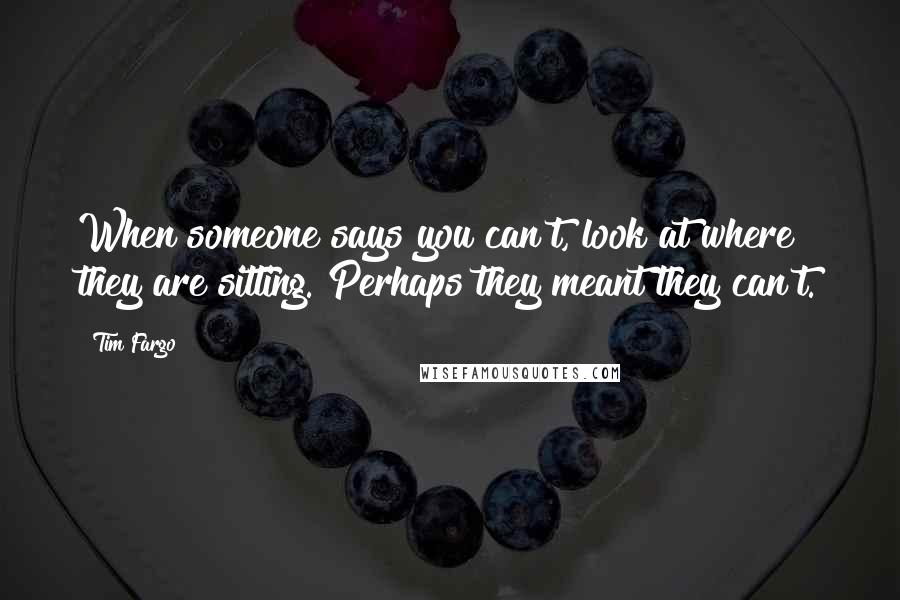 Tim Fargo Quotes: When someone says you can't, look at where they are sitting. Perhaps they meant they can't.