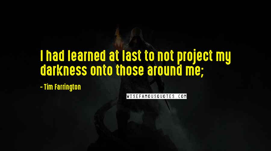 Tim Farrington Quotes: I had learned at last to not project my darkness onto those around me;