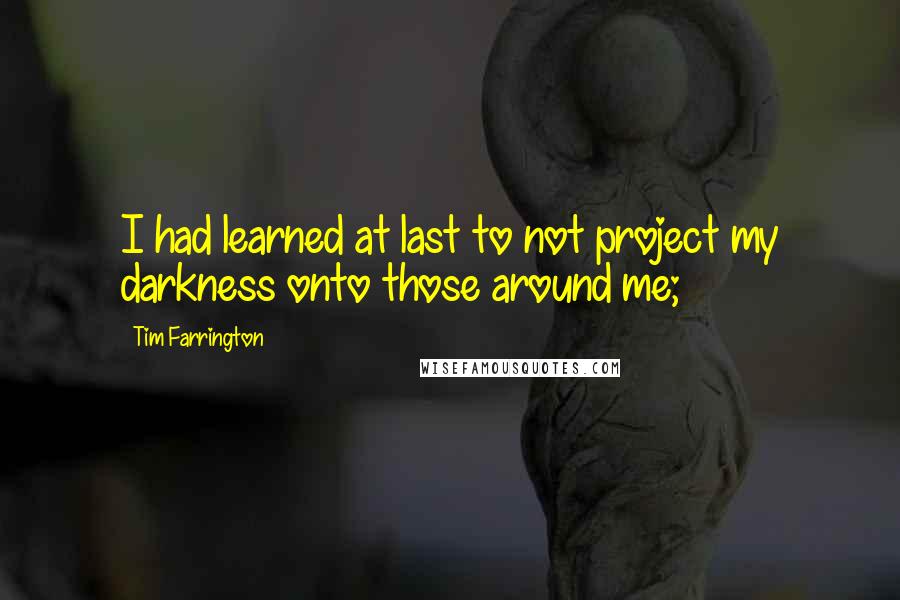 Tim Farrington Quotes: I had learned at last to not project my darkness onto those around me;