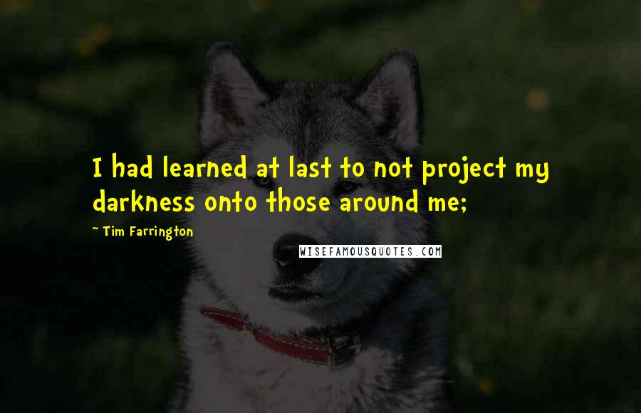 Tim Farrington Quotes: I had learned at last to not project my darkness onto those around me;
