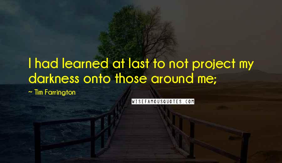 Tim Farrington Quotes: I had learned at last to not project my darkness onto those around me;