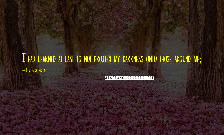 Tim Farrington Quotes: I had learned at last to not project my darkness onto those around me;