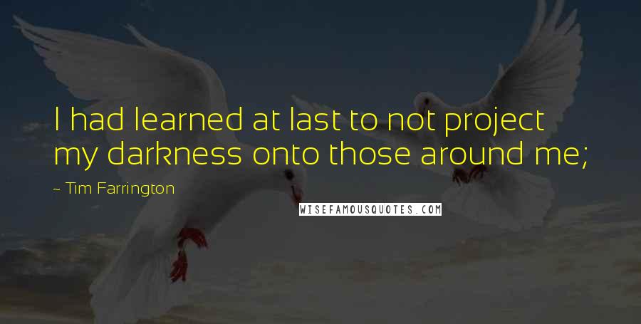 Tim Farrington Quotes: I had learned at last to not project my darkness onto those around me;