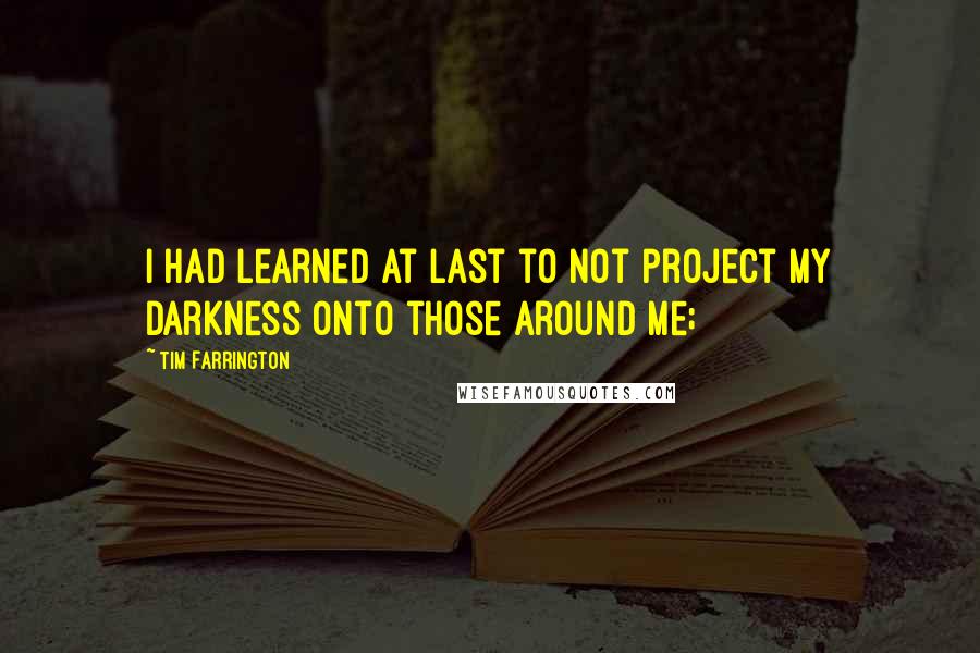 Tim Farrington Quotes: I had learned at last to not project my darkness onto those around me;