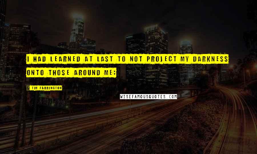 Tim Farrington Quotes: I had learned at last to not project my darkness onto those around me;