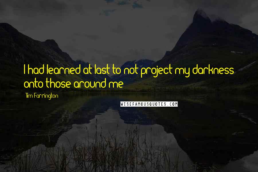 Tim Farrington Quotes: I had learned at last to not project my darkness onto those around me;