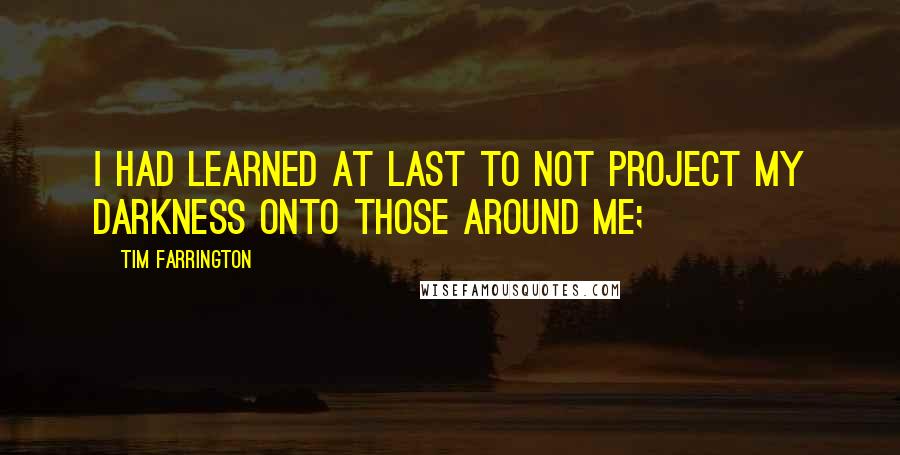 Tim Farrington Quotes: I had learned at last to not project my darkness onto those around me;