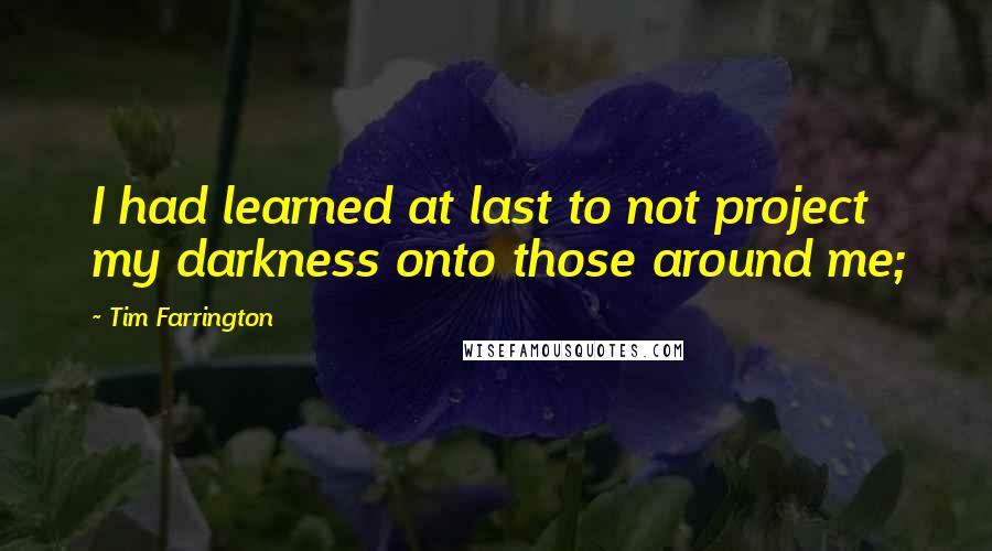 Tim Farrington Quotes: I had learned at last to not project my darkness onto those around me;