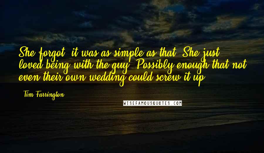 Tim Farrington Quotes: She forgot: it was as simple as that. She just loved being with the guy. Possibly enough that not even their own wedding could screw it up.