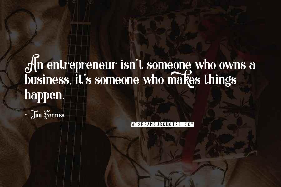 Tim Ferriss Quotes: An entrepreneur isn't someone who owns a business, it's someone who makes things happen.
