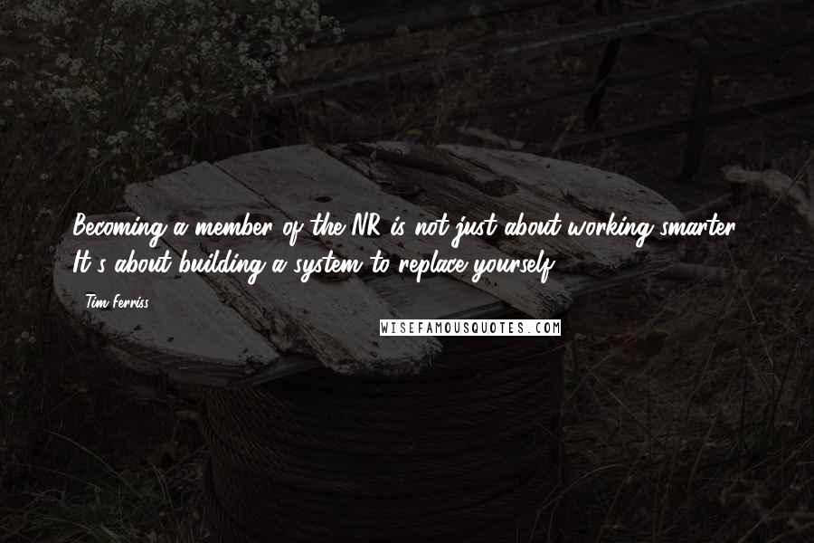 Tim Ferriss Quotes: Becoming a member of the NR is not just about working smarter. It's about building a system to replace yourself.