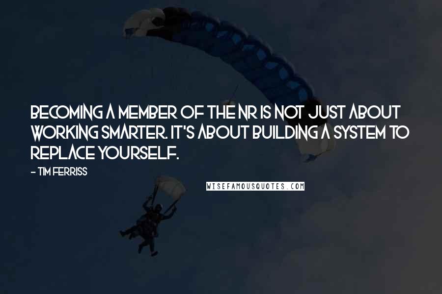 Tim Ferriss Quotes: Becoming a member of the NR is not just about working smarter. It's about building a system to replace yourself.