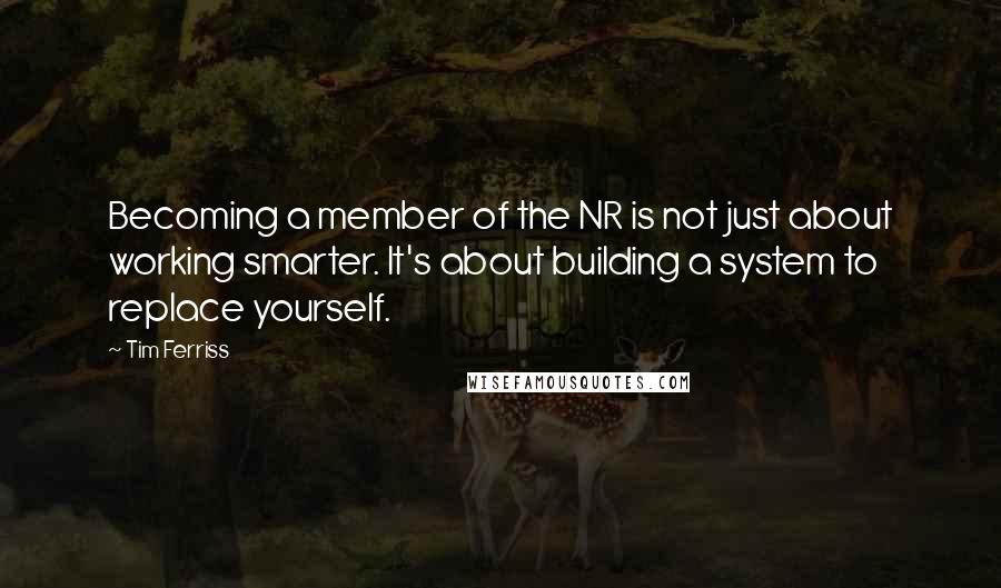 Tim Ferriss Quotes: Becoming a member of the NR is not just about working smarter. It's about building a system to replace yourself.