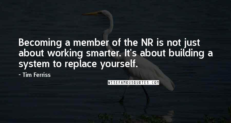 Tim Ferriss Quotes: Becoming a member of the NR is not just about working smarter. It's about building a system to replace yourself.