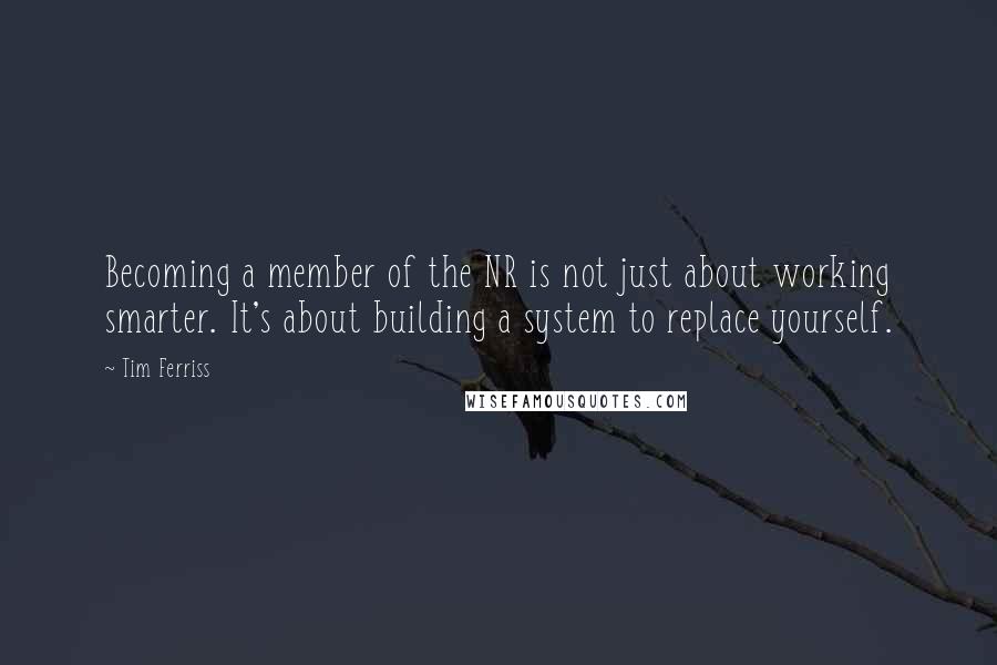 Tim Ferriss Quotes: Becoming a member of the NR is not just about working smarter. It's about building a system to replace yourself.