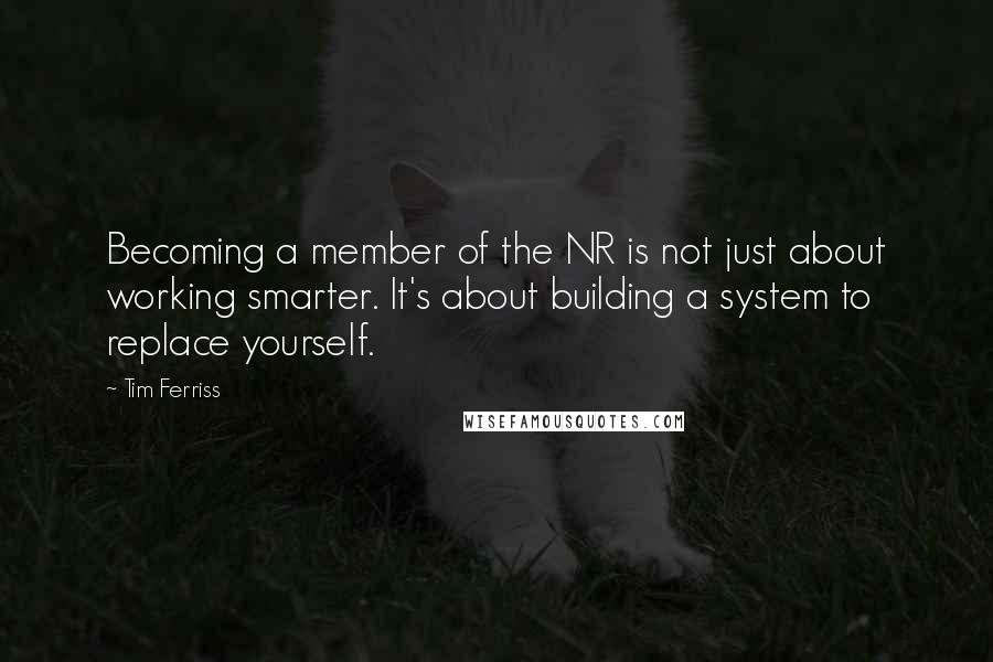 Tim Ferriss Quotes: Becoming a member of the NR is not just about working smarter. It's about building a system to replace yourself.