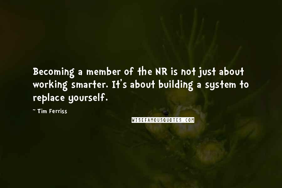 Tim Ferriss Quotes: Becoming a member of the NR is not just about working smarter. It's about building a system to replace yourself.