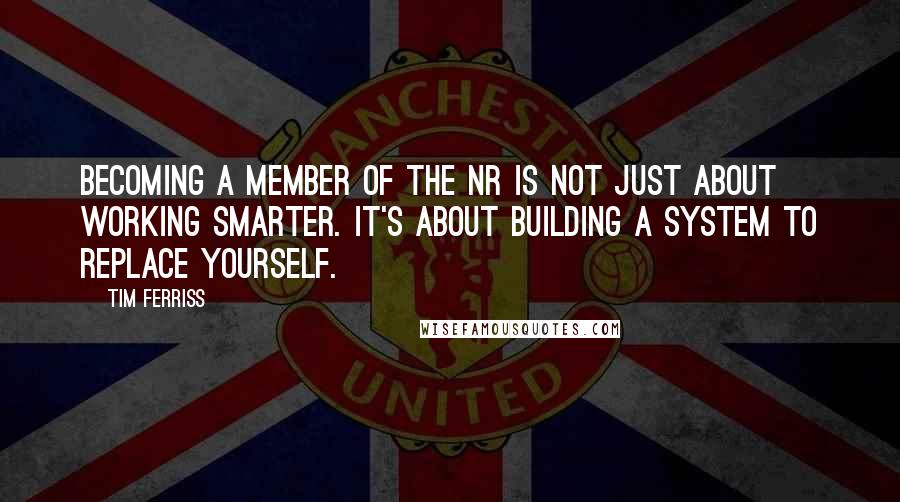 Tim Ferriss Quotes: Becoming a member of the NR is not just about working smarter. It's about building a system to replace yourself.