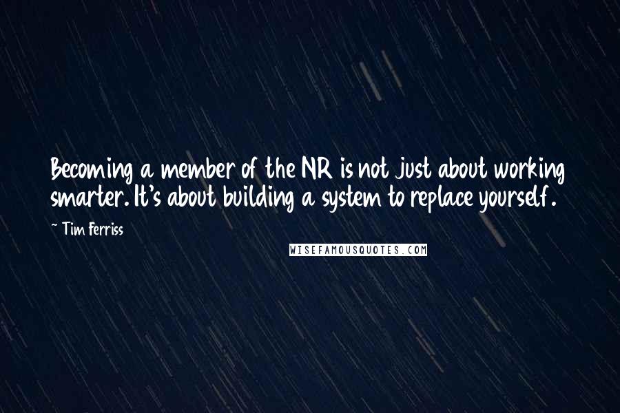 Tim Ferriss Quotes: Becoming a member of the NR is not just about working smarter. It's about building a system to replace yourself.