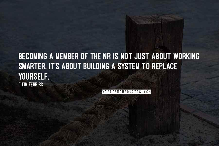 Tim Ferriss Quotes: Becoming a member of the NR is not just about working smarter. It's about building a system to replace yourself.