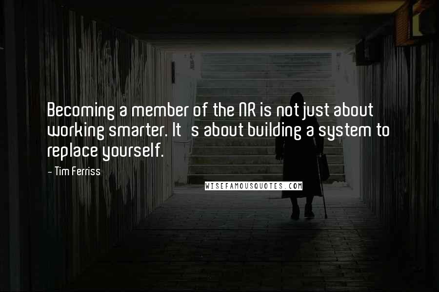 Tim Ferriss Quotes: Becoming a member of the NR is not just about working smarter. It's about building a system to replace yourself.