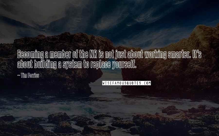 Tim Ferriss Quotes: Becoming a member of the NR is not just about working smarter. It's about building a system to replace yourself.