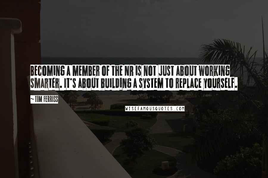 Tim Ferriss Quotes: Becoming a member of the NR is not just about working smarter. It's about building a system to replace yourself.