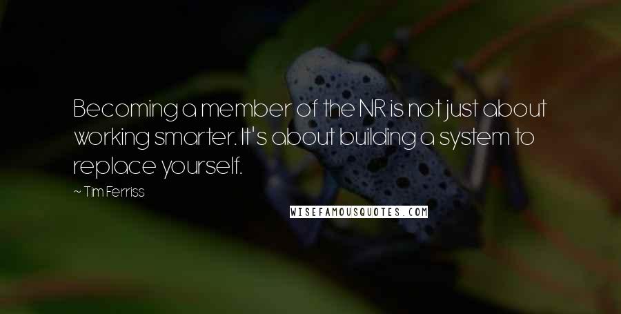 Tim Ferriss Quotes: Becoming a member of the NR is not just about working smarter. It's about building a system to replace yourself.