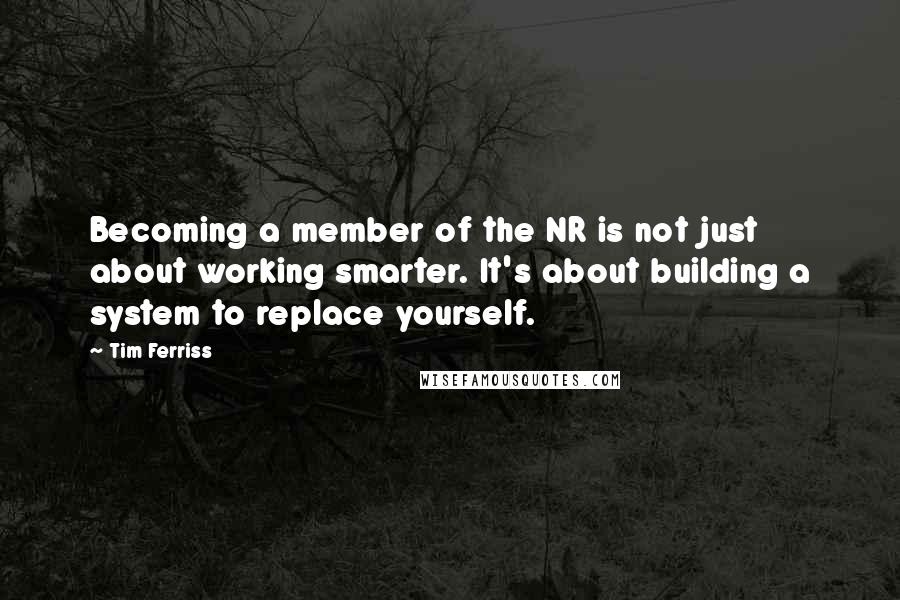 Tim Ferriss Quotes: Becoming a member of the NR is not just about working smarter. It's about building a system to replace yourself.