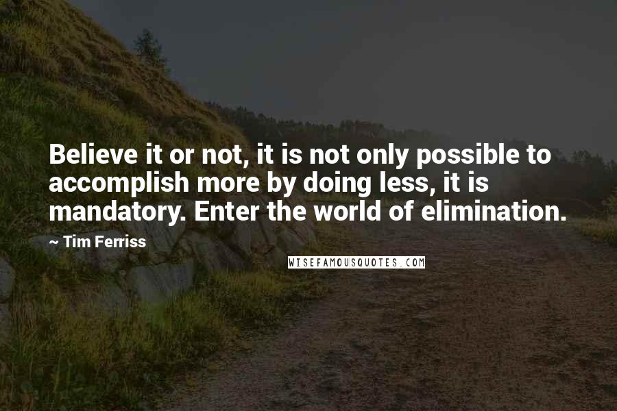 Tim Ferriss Quotes: Believe it or not, it is not only possible to accomplish more by doing less, it is mandatory. Enter the world of elimination.