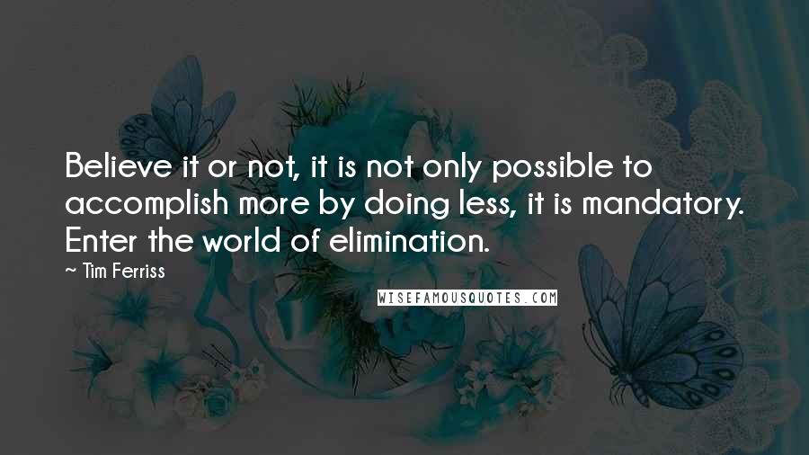 Tim Ferriss Quotes: Believe it or not, it is not only possible to accomplish more by doing less, it is mandatory. Enter the world of elimination.