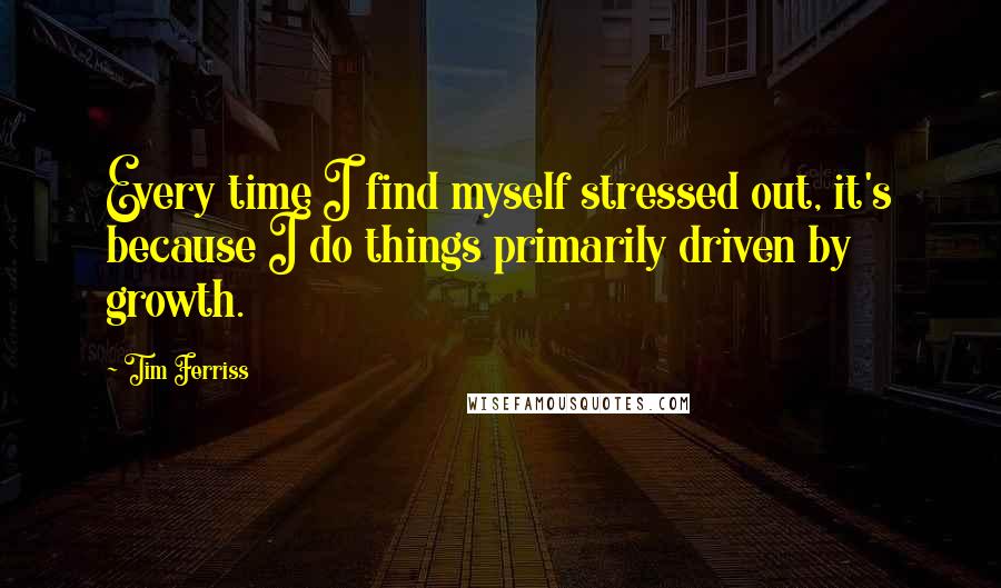 Tim Ferriss Quotes: Every time I find myself stressed out, it's because I do things primarily driven by growth.