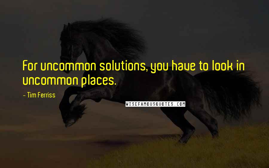 Tim Ferriss Quotes: For uncommon solutions, you have to look in uncommon places.